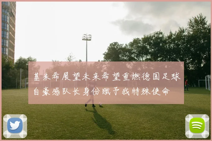 基米希展望未来希望重燃德国足球自豪感队长身份赋予我特殊使命