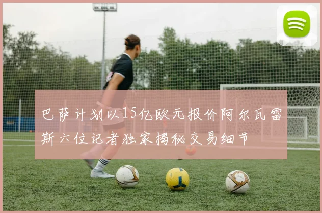 巴萨计划以15亿欧元报价阿尔瓦雷斯六位记者独家揭秘交易细节