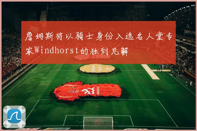 詹姆斯将以骑士身份入选名人堂专家Windhorst的独到见解