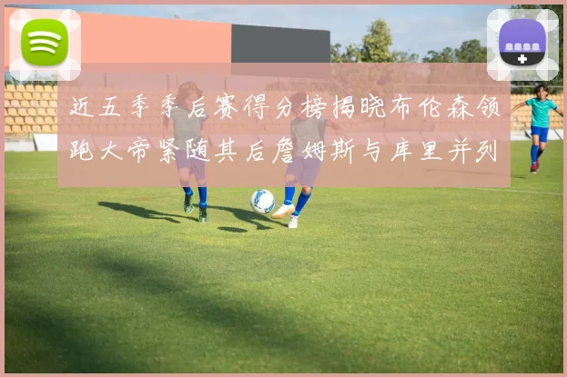 近五季季后赛得分榜揭晓布伦森领跑大帝紧随其后詹姆斯与库里并列第四