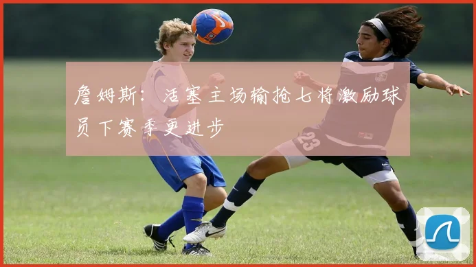 詹姆斯：活塞主场输抢七将激励球员下赛季更进步