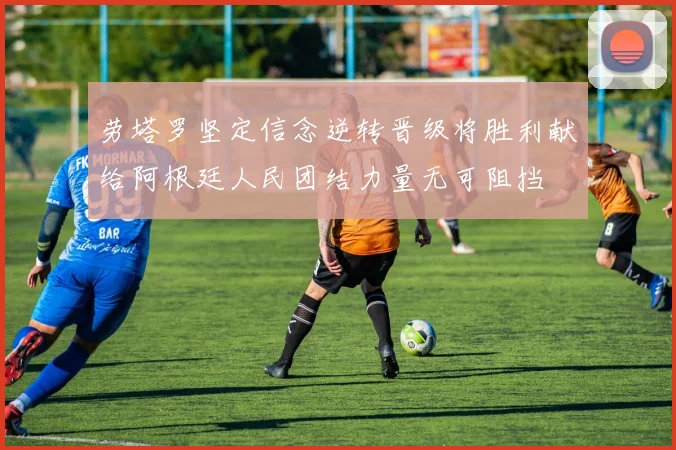 劳塔罗坚定信念逆转晋级将胜利献给阿根廷人民团结力量无可阻挡