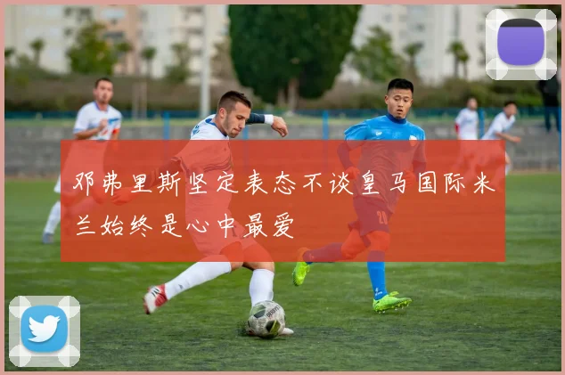 邓弗里斯坚定表态不谈皇马国际米兰始终是心中最爱