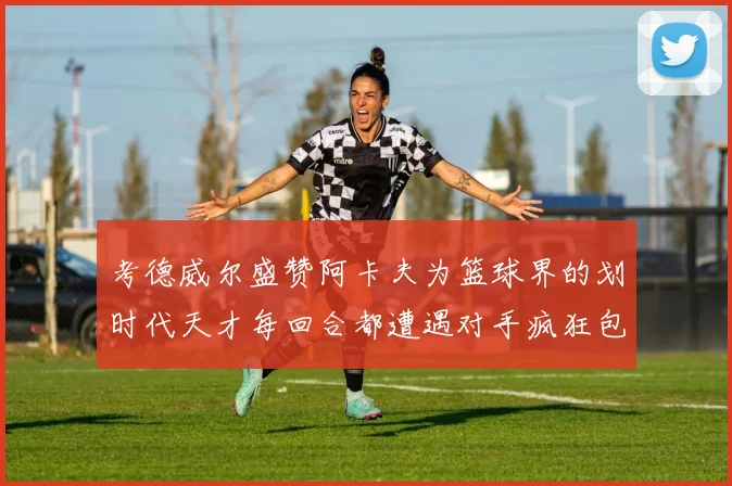 考德威尔盛赞阿卡夫为篮球界的划时代天才每回合都遭遇对手疯狂包夹挑战