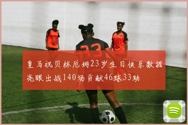皇马祝贝林厄姆23岁生日快乐数据亮眼出战140场贡献46球33助